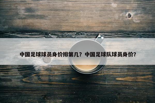 中国足球球员身价排第几？中国足球队球员身价？