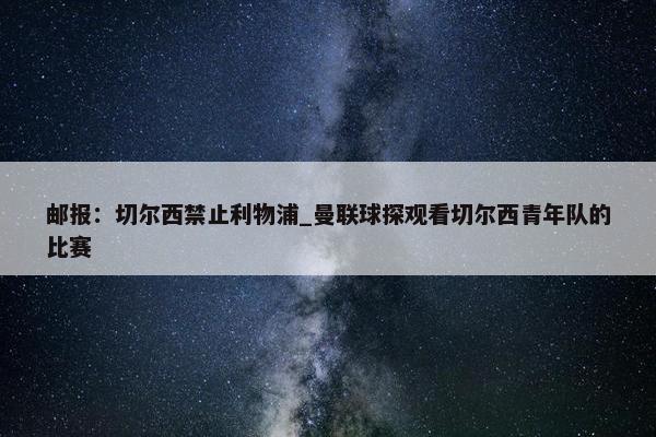 邮报：切尔西禁止利物浦_曼联球探观看切尔西青年队的比赛