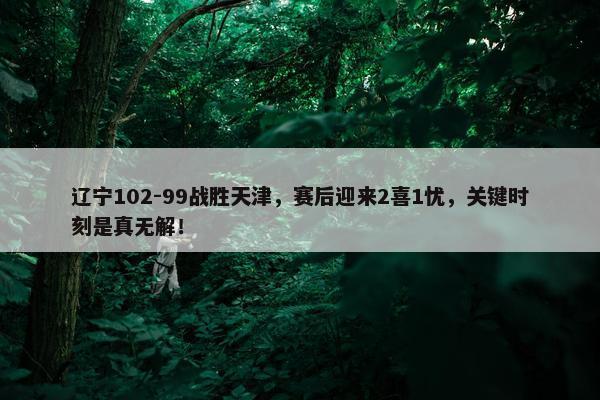 辽宁102-99战胜天津，赛后迎来2喜1忧，关键时刻是真无解！