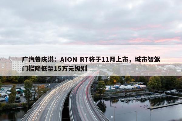 广汽曾庆洪：AION RT将于11月上市，城市智驾门槛降低至15万元级别