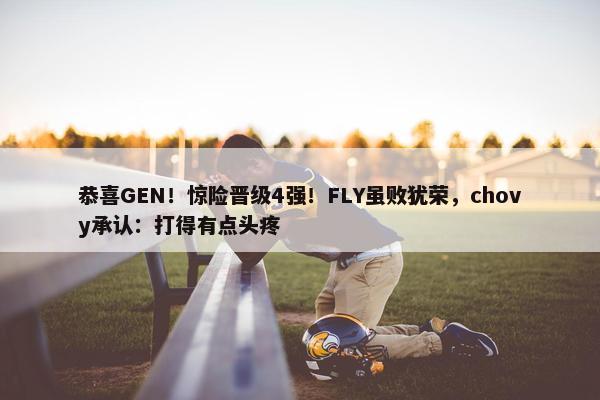 恭喜GEN！惊险晋级4强！FLY虽败犹荣，chovy承认：打得有点头疼