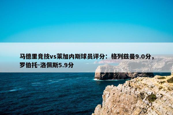 马德里竞技vs莱加内斯球员评分：格列兹曼9.0分，罗伯托-洛佩斯5.9分