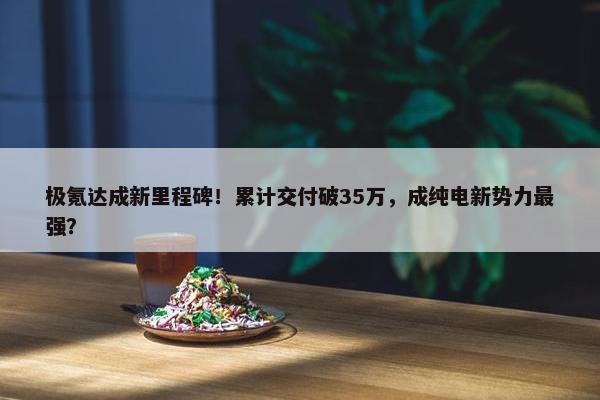 极氪达成新里程碑！累计交付破35万，成纯电新势力最强？