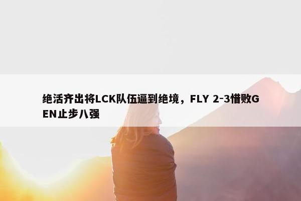 绝活齐出将LCK队伍逼到绝境，FLY 2-3惜败GEN止步八强