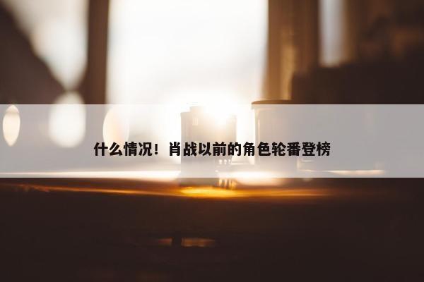 什么情况！肖战以前的角色轮番登榜