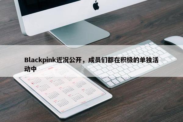 Blackpink近况公开，成员们都在积极的单独活动中