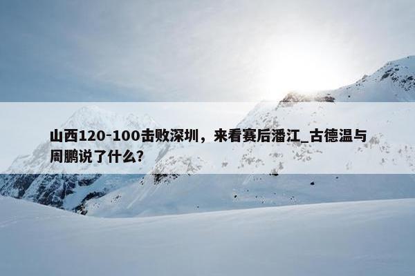 山西120-100击败深圳，来看赛后潘江_古德温与周鹏说了什么？