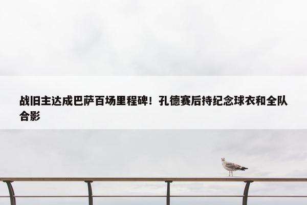 战旧主达成巴萨百场里程碑！孔德赛后持纪念球衣和全队合影