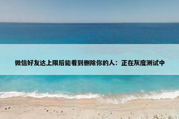 微信好友达上限后能看到删除你的人：正在灰度测试中