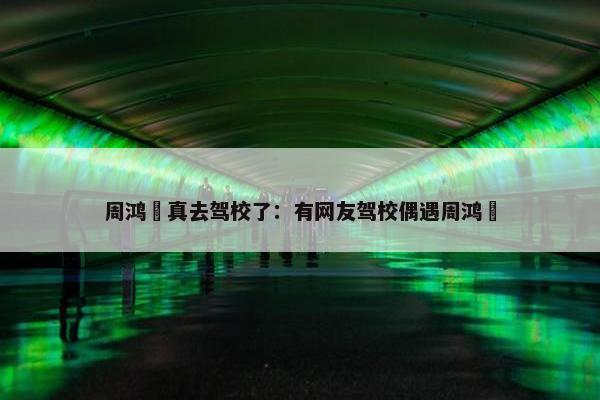 周鸿祎真去驾校了：有网友驾校偶遇周鸿祎