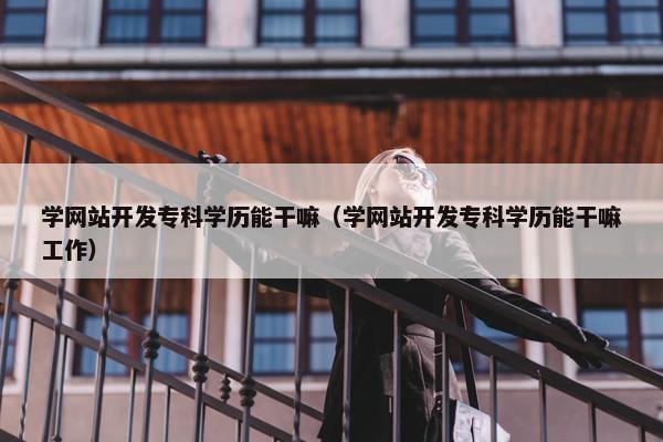 学网站开发专科学历能干嘛（学网站开发专科学历能干嘛工作）