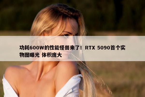 功耗600W的性能怪兽来了！RTX 5090首个实物图曝光 体积庞大