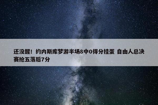 还没醒！约内斯库梦游半场8中0得分挂蛋 自由人总决赛抢五落后7分