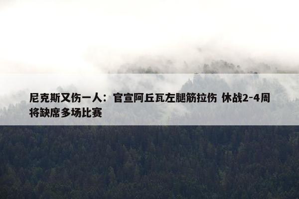 尼克斯又伤一人：官宣阿丘瓦左腿筋拉伤 休战2-4周将缺席多场比赛