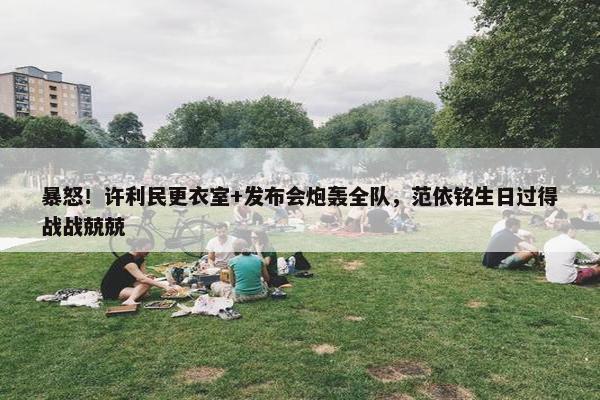 暴怒！许利民更衣室+发布会炮轰全队，范依铭生日过得战战兢兢