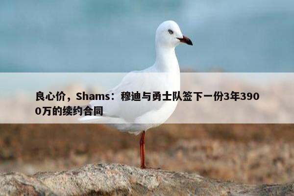 良心价，Shams：穆迪与勇士队签下一份3年3900万的续约合同