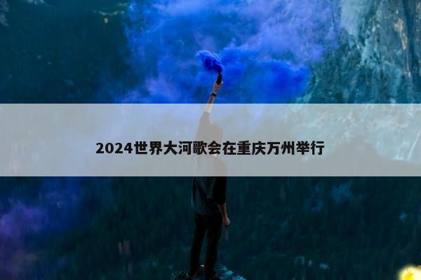 2024世界大河歌会在重庆万州举行