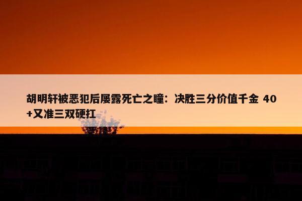 胡明轩被恶犯后屡露死亡之瞳：决胜三分价值千金 40+又准三双硬扛