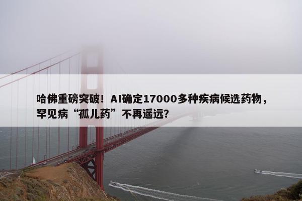 哈佛重磅突破！AI确定17000多种疾病候选药物，罕见病“孤儿药”不再遥远？