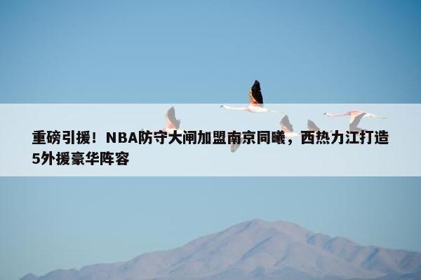 重磅引援！NBA防守大闸加盟南京同曦，西热力江打造5外援豪华阵容