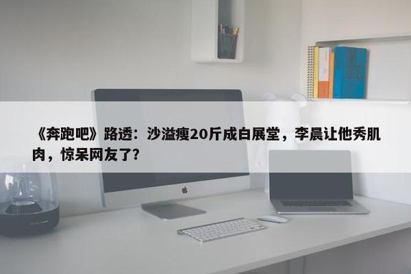 《奔跑吧》路透：沙溢瘦20斤成白展堂，李晨让他秀肌肉，惊呆网友了？