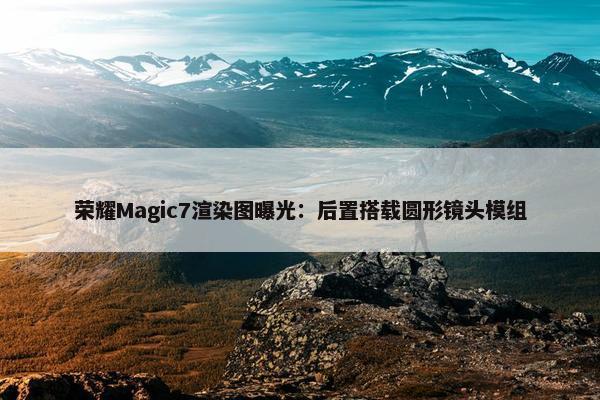 荣耀Magic7渲染图曝光：后置搭载圆形镜头模组