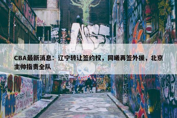 CBA最新消息：辽宁转让签约权，同曦再签外援，北京主帅指责全队