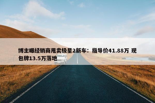 博主曝经销商甩卖极星2新车：指导价41.88万 现包牌13.5万落地