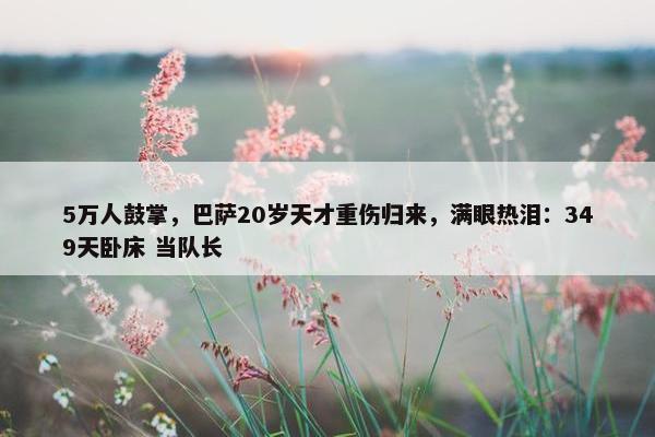 5万人鼓掌，巴萨20岁天才重伤归来，满眼热泪：349天卧床 当队长