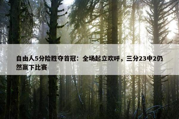 自由人5分险胜夺首冠：全场起立欢呼，三分23中2仍然赢下比赛