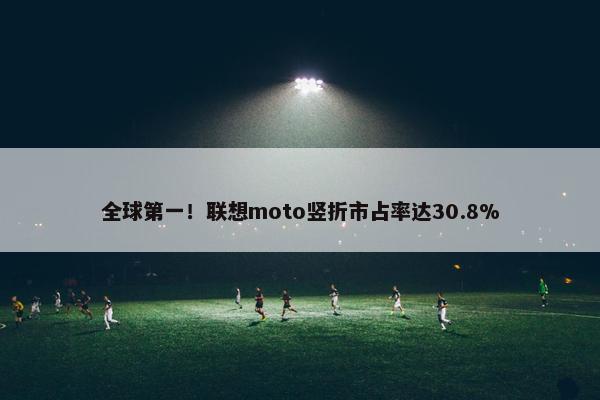 全球第一！联想moto竖折市占率达30.8%