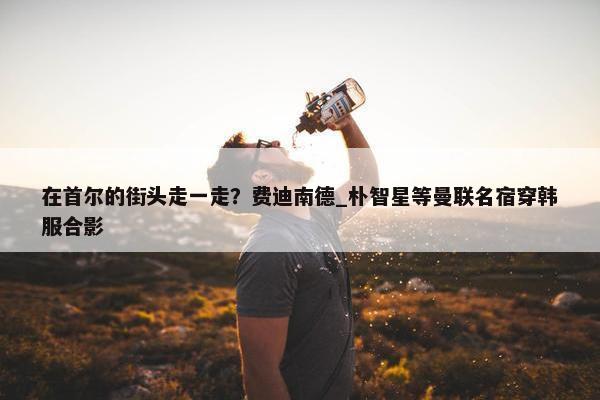 在首尔的街头走一走？费迪南德_朴智星等曼联名宿穿韩服合影