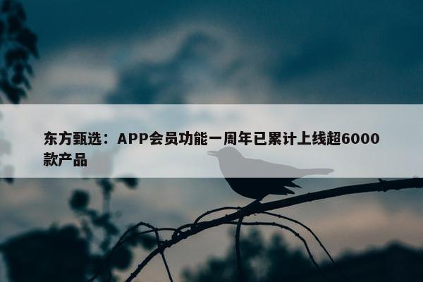 东方甄选：APP会员功能一周年已累计上线超6000款产品