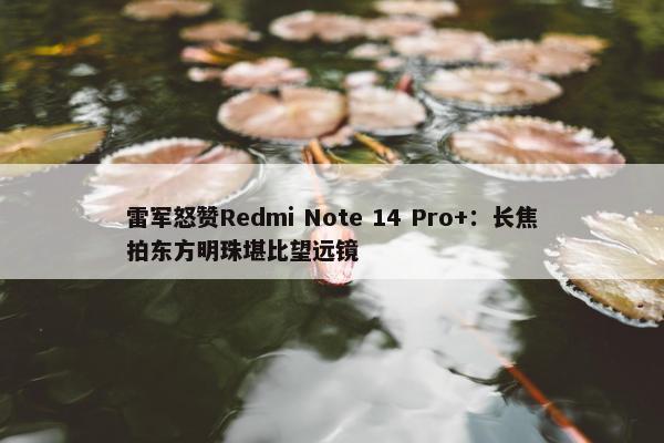 雷军怒赞Redmi Note 14 Pro+：长焦拍东方明珠堪比望远镜