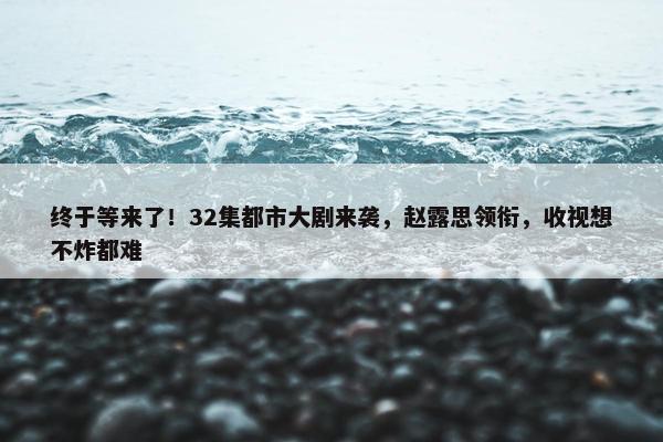 终于等来了！32集都市大剧来袭，赵露思领衔，收视想不炸都难