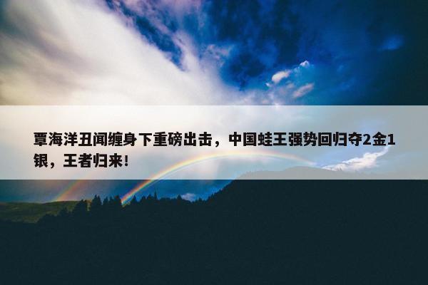 覃海洋丑闻缠身下重磅出击，中国蛙王强势回归夺2金1银，王者归来！