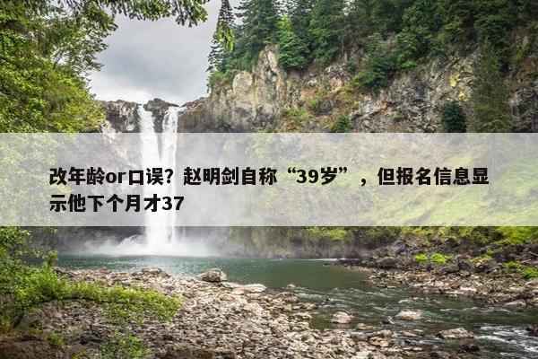 改年龄or口误？赵明剑自称“39岁”，但报名信息显示他下个月才37