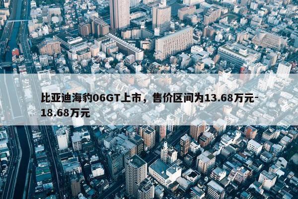 比亚迪海豹06GT上市，售价区间为13.68万元-18.68万元