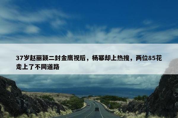 37岁赵丽颖二封金鹰视后，杨幂却上热搜，两位85花走上了不同道路