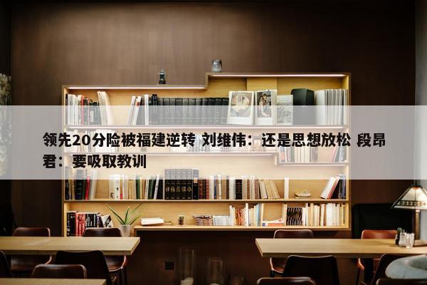 领先20分险被福建逆转 刘维伟：还是思想放松 段昂君：要吸取教训