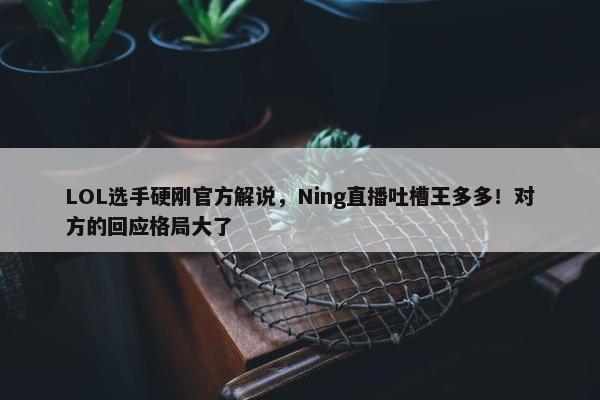 LOL选手硬刚官方解说，Ning直播吐槽王多多！对方的回应格局大了