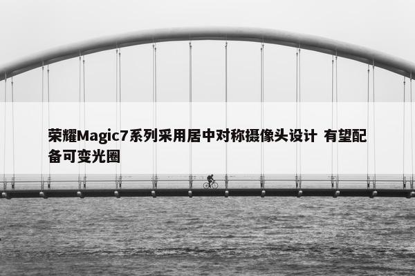 荣耀Magic7系列采用居中对称摄像头设计 有望配备可变光圈