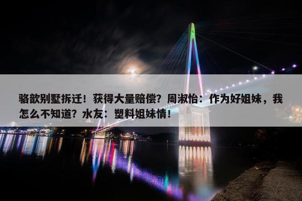 骆歆别墅拆迁！获得大量赔偿？周淑怡：作为好姐妹，我怎么不知道？水友：塑料姐妹情！