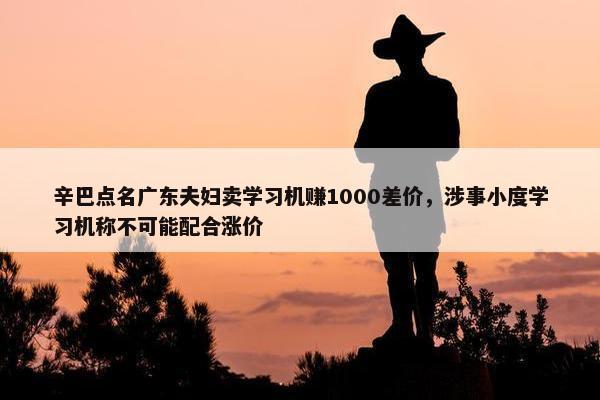 辛巴点名广东夫妇卖学习机赚1000差价，涉事小度学习机称不可能配合涨价