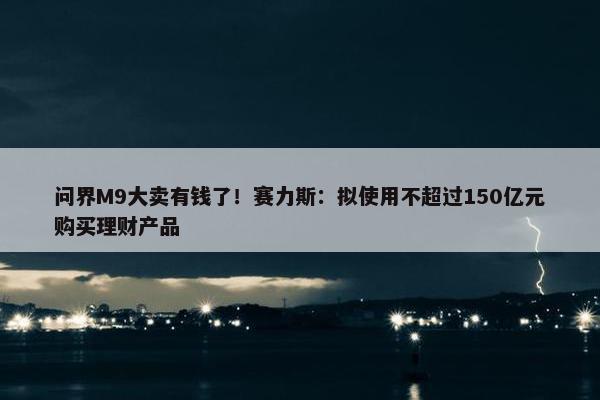 问界M9大卖有钱了！赛力斯：拟使用不超过150亿元购买理财产品