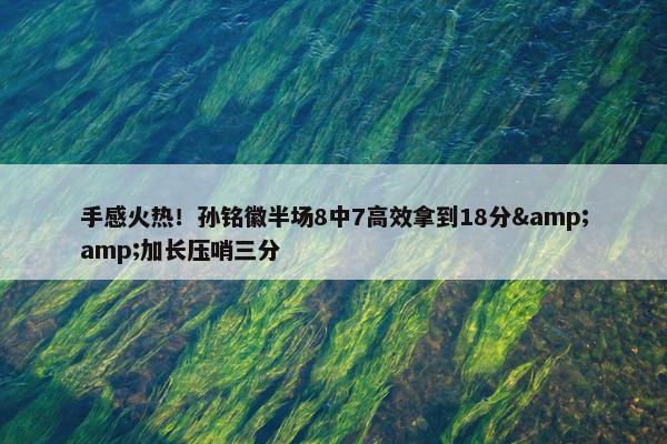 手感火热！孙铭徽半场8中7高效拿到18分&amp;加长压哨三分