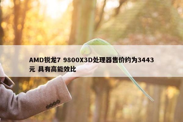 AMD锐龙7 9800X3D处理器售价约为3443元 具有高能效比