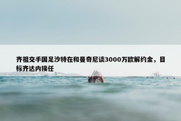 齐祖交手国足沙特在和曼奇尼谈3000万欧解约金，目标齐达内接任