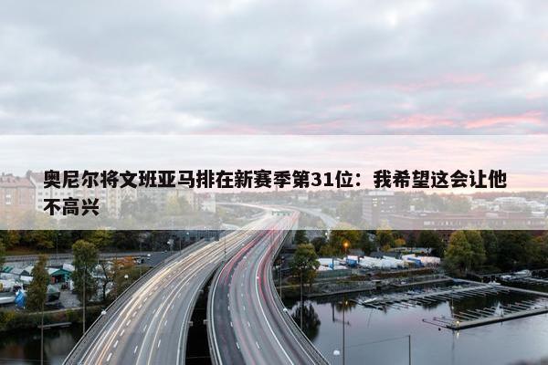 奥尼尔将文班亚马排在新赛季第31位：我希望这会让他不高兴