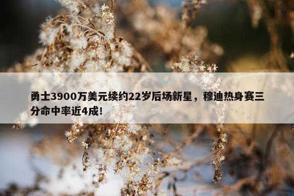 勇士3900万美元续约22岁后场新星，穆迪热身赛三分命中率近4成！